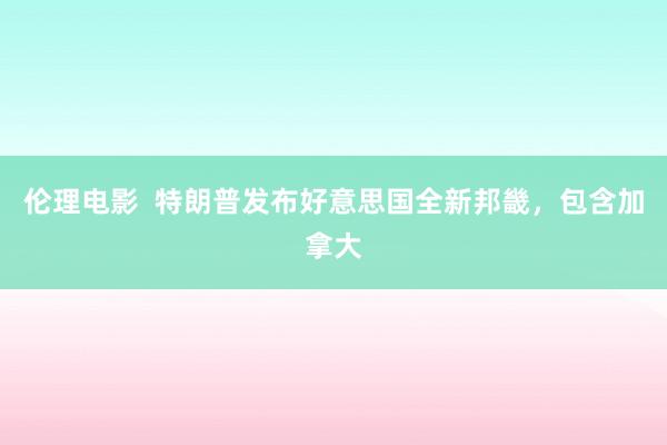 伦理电影  特朗普发布好意思国全新邦畿，包含加拿大