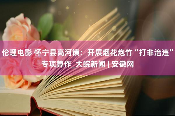 伦理电影 怀宁县高河镇：开展烟花炮竹“打非治违”专项算作_大皖新闻 | 安徽网