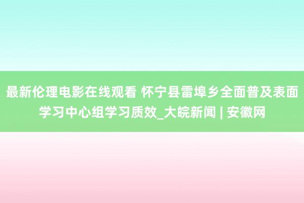 最新伦理电影在线观看 怀宁县雷埠乡全面普及表面学习中心组学习质效_大皖新闻 | 安徽网
