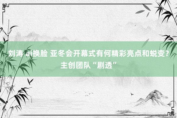 刘涛 ai换脸 亚冬会开幕式有何精彩亮点和蜕变？主创团队“剧透”