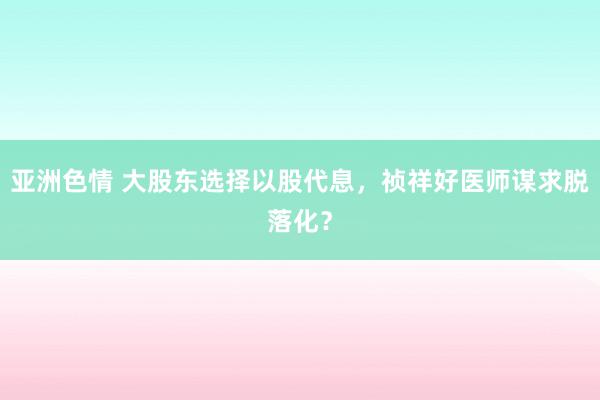 亚洲色情 大股东选择以股代息，祯祥好医师谋求脱落化？
