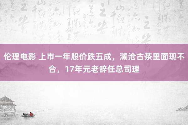 伦理电影 上市一年股价跌五成，澜沧古茶里面现不合，17年元老辞任总司理