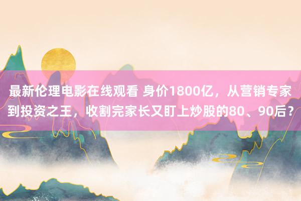 最新伦理电影在线观看 身价1800亿，从营销专家到投资之王，收割完家长又盯上炒股的80、90后？