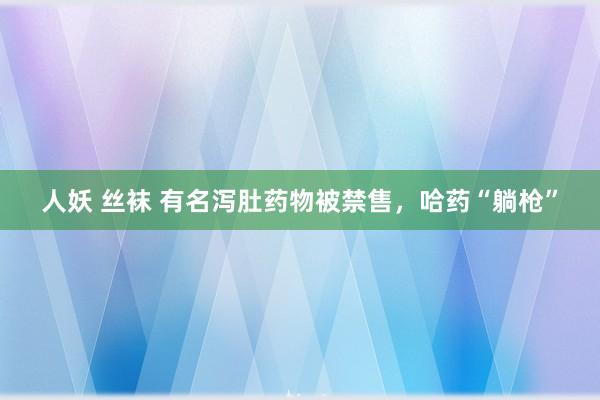 人妖 丝袜 有名泻肚药物被禁售，哈药“躺枪”