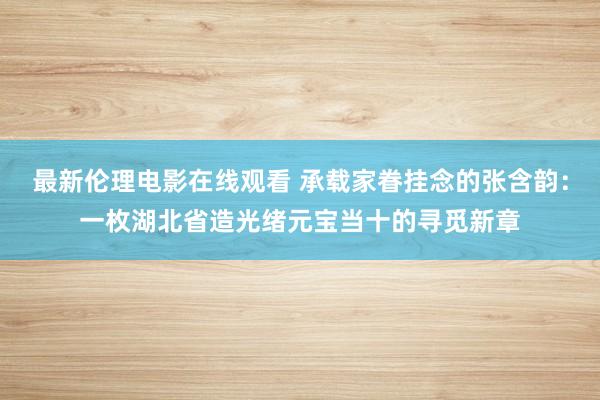 最新伦理电影在线观看 承载家眷挂念的张含韵：一枚湖北省造光绪元宝当十的寻觅新章