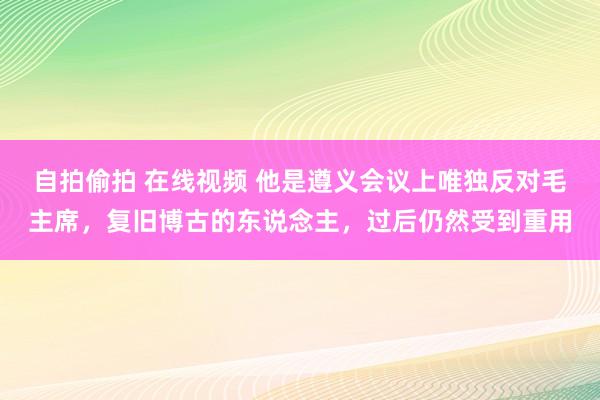 自拍偷拍 在线视频 他是遵义会议上唯独反对毛主席，复旧博古的东说念主，过后仍然受到重用