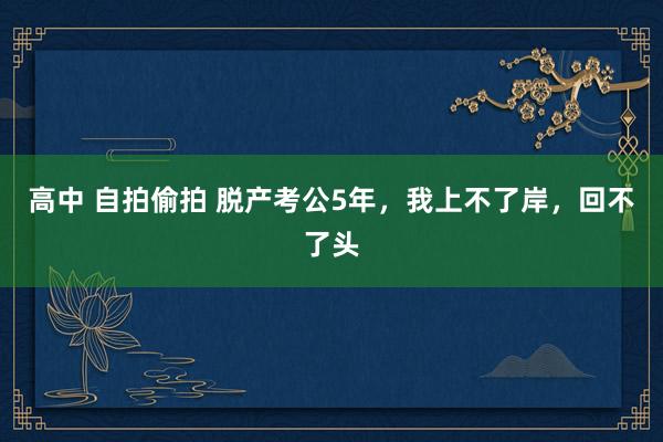 高中 自拍偷拍 脱产考公5年，我上不了岸，回不了头