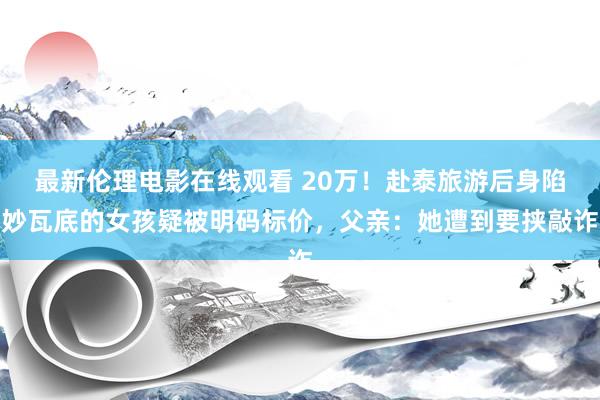 最新伦理电影在线观看 20万！赴泰旅游后身陷妙瓦底的女孩疑被明码标价，父亲：她遭到要挟敲诈