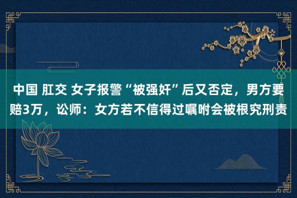 中国 肛交 女子报警“被强奸”后又否定，男方要赔3万，讼师：女方若不信得过嘱咐会被根究刑责