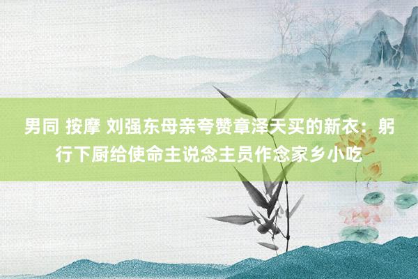 男同 按摩 刘强东母亲夸赞章泽天买的新衣：躬行下厨给使命主说念主员作念家乡小吃