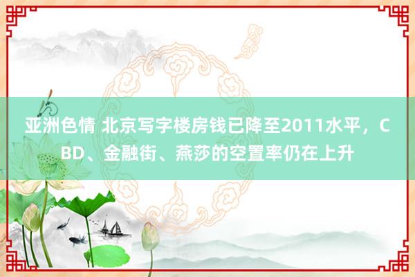 亚洲色情 北京写字楼房钱已降至2011水平，CBD、金融街、燕莎的空置率仍在上升