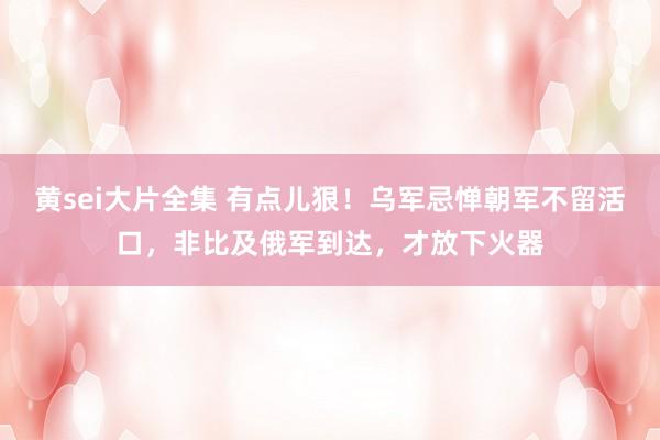 黄sei大片全集 有点儿狠！乌军忌惮朝军不留活口，非比及俄军到达，才放下火器