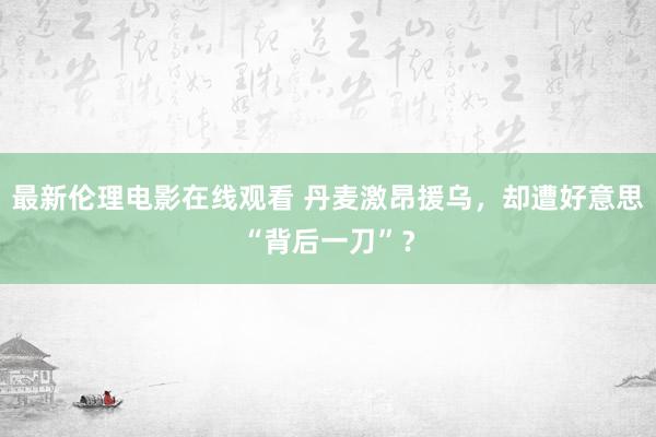 最新伦理电影在线观看 丹麦激昂援乌，却遭好意思“背后一刀”？