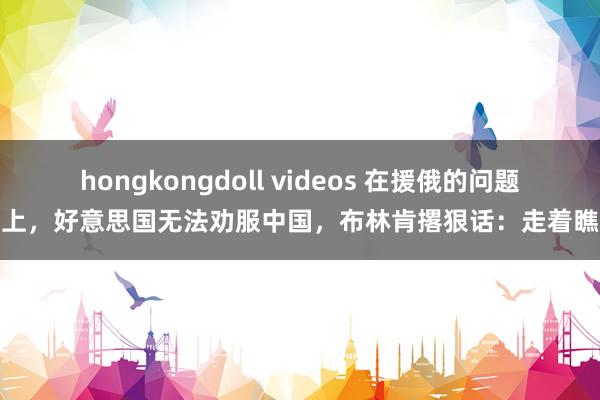 hongkongdoll videos 在援俄的问题上，好意思国无法劝服中国，布林肯撂狠话：走着瞧