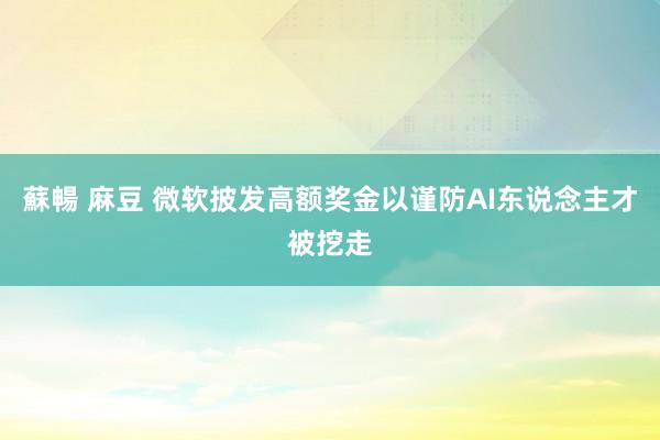 蘇暢 麻豆 微软披发高额奖金以谨防AI东说念主才被挖走