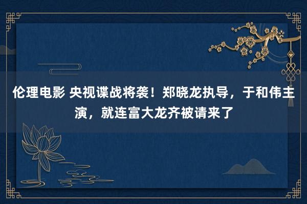 伦理电影 央视谍战将袭！郑晓龙执导，于和伟主演，就连富大龙齐被请来了
