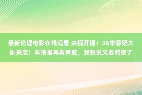 最新伦理电影在线观看 央视开播！36集悬疑大剧来袭！看预报再看声威，我想说又要熬夜了