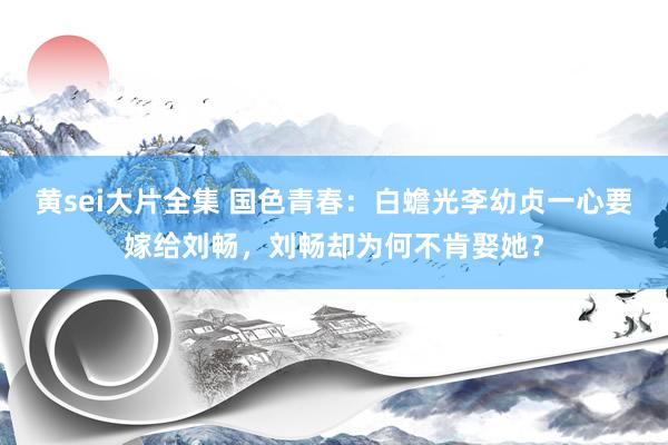 黄sei大片全集 国色青春：白蟾光李幼贞一心要嫁给刘畅，刘畅却为何不肯娶她？