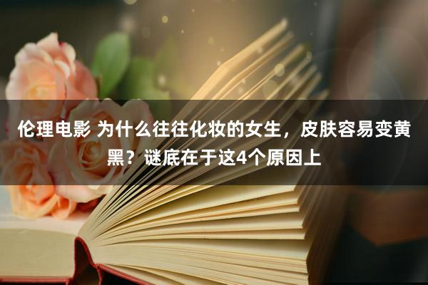 伦理电影 为什么往往化妆的女生，皮肤容易变黄黑？谜底在于这4个原因上