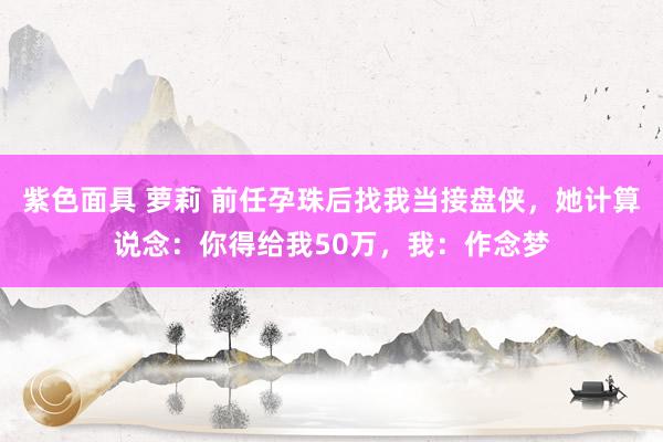 紫色面具 萝莉 前任孕珠后找我当接盘侠，她计算说念：你得给我50万，我：作念梦