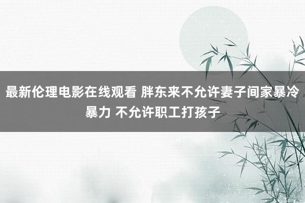 最新伦理电影在线观看 胖东来不允许妻子间家暴冷暴力 不允许职工打孩子