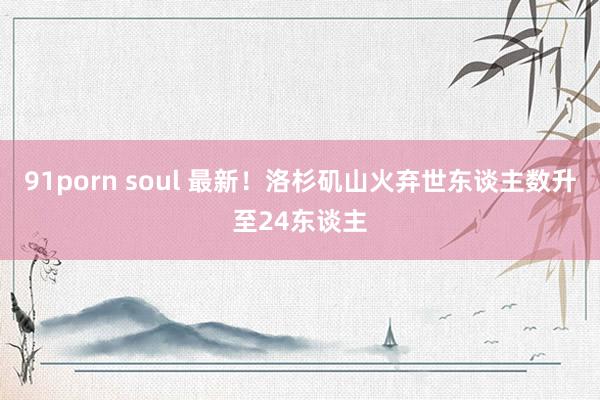 91porn soul 最新！洛杉矶山火弃世东谈主数升至24东谈主