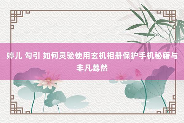 婷儿 勾引 如何灵验使用玄机相册保护手机秘籍与非凡蓦然
