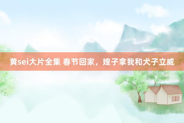 黄sei大片全集 春节回家，嫂子拿我和犬子立威