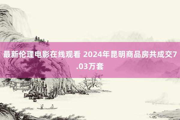 最新伦理电影在线观看 2024年昆明商品房共成交7.03万套
