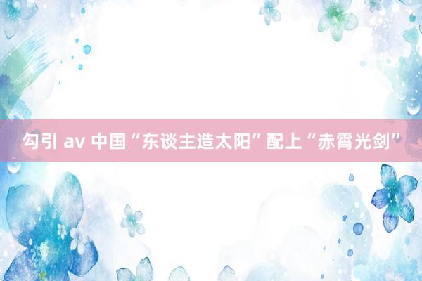 勾引 av 中国“东谈主造太阳”配上“赤霄光剑”