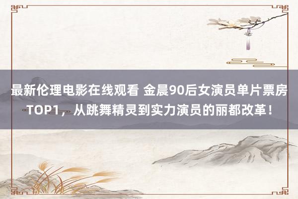 最新伦理电影在线观看 金晨90后女演员单片票房TOP1，从跳舞精灵到实力演员的丽都改革！