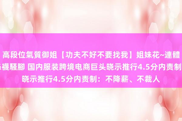 高段位氣質御姐【功夫不好不要找我】姐妹花~連體絲襪~大奶晃動~絲襪騷腳 国内服装跨境电商巨头晓示推行4.5分内责制：不降薪、不裁人