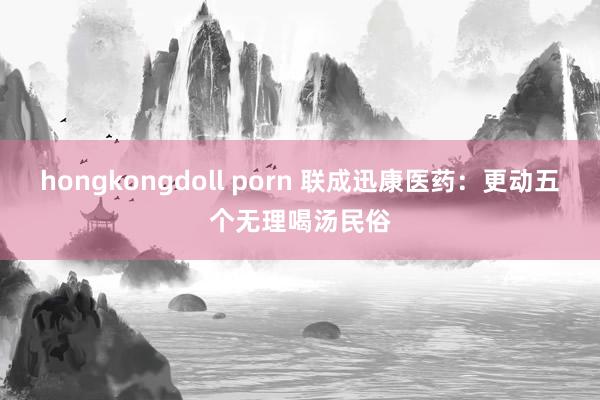 hongkongdoll porn 联成迅康医药：更动五个无理喝汤民俗