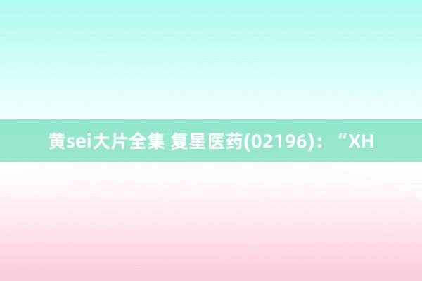 黄sei大片全集 复星医药(02196)：“XH