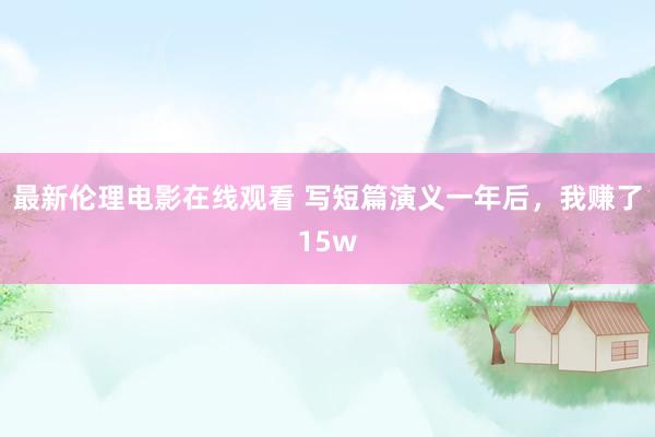最新伦理电影在线观看 写短篇演义一年后，我赚了15w