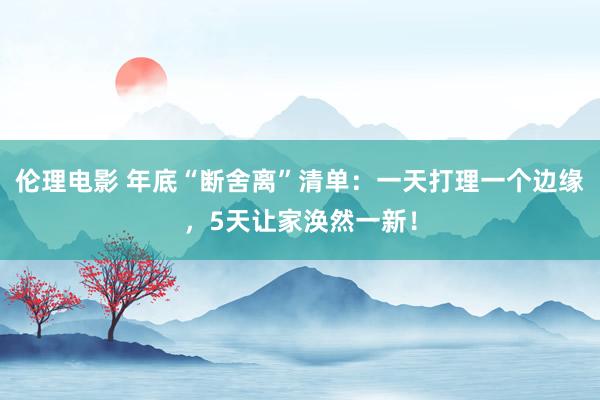 伦理电影 年底“断舍离”清单：一天打理一个边缘，5天让家涣然一新！