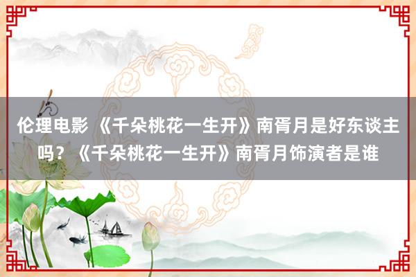 伦理电影 《千朵桃花一生开》南胥月是好东谈主吗？《千朵桃花一生开》南胥月饰演者是谁