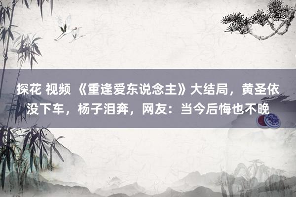 探花 视频 《重逢爱东说念主》大结局，黄圣依没下车，杨子泪奔，网友：当今后悔也不晚