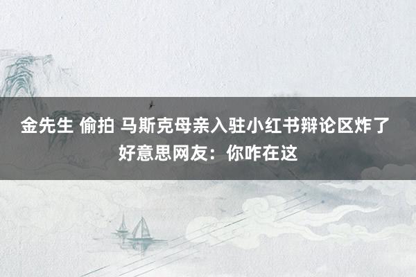 金先生 偷拍 马斯克母亲入驻小红书辩论区炸了 好意思网友：你咋在这