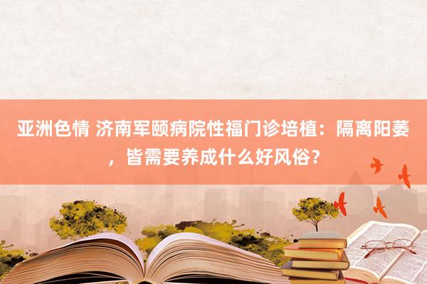 亚洲色情 济南军颐病院性福门诊培植：隔离阳萎，皆需要养成什么好风俗？