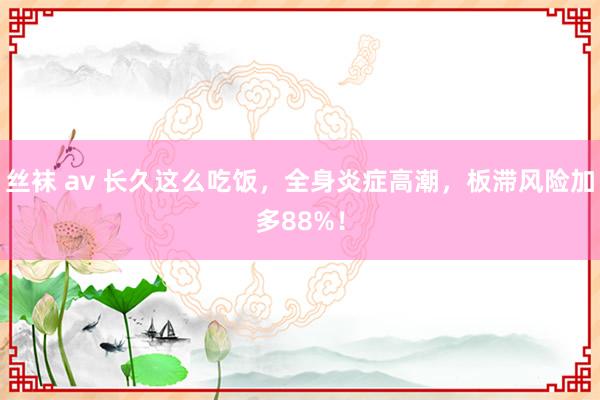 丝袜 av 长久这么吃饭，全身炎症高潮，板滞风险加多88%！