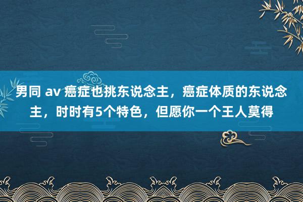 男同 av 癌症也挑东说念主，癌症体质的东说念主，时时有5个特色，但愿你一个王人莫得