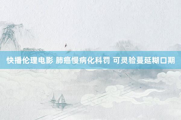 快播伦理电影 肺癌慢病化科罚 可灵验蔓延糊口期