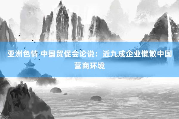 亚洲色情 中国贸促会论说：近九成企业懒散中国营商环境