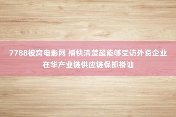 7788被窝电影网 捕快清楚超能够受访外资企业在华产业链供应链保抓褂讪
