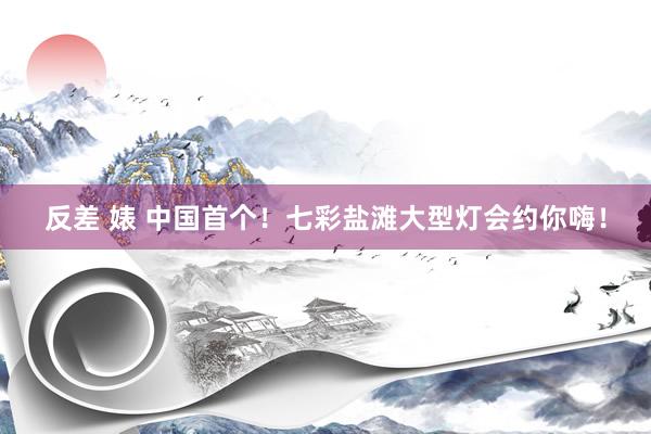 反差 婊 中国首个！七彩盐滩大型灯会约你嗨！