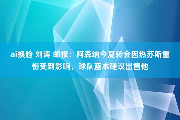 ai换脸 刘涛 邮报：阿森纳今夏转会因热苏斯重伤受到影响，球队蓝本磋议出售他