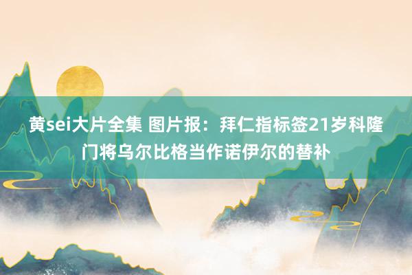 黄sei大片全集 图片报：拜仁指标签21岁科隆门将乌尔比格当作诺伊尔的替补