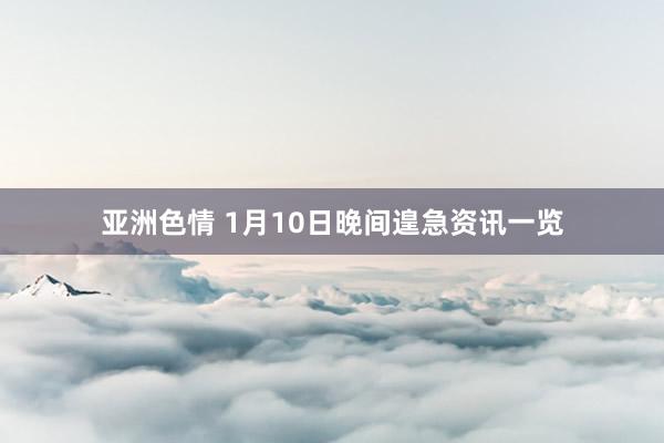 亚洲色情 1月10日晚间遑急资讯一览