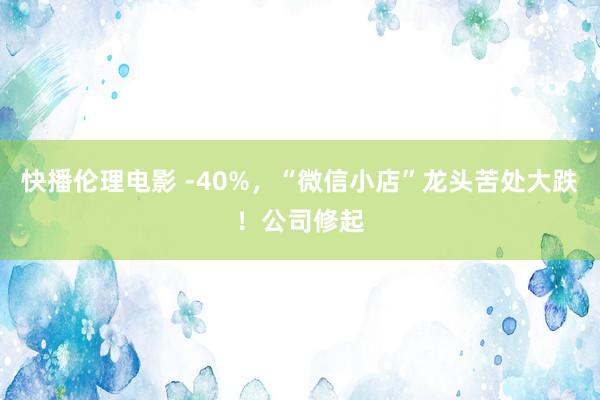 快播伦理电影 -40%，“微信小店”龙头苦处大跌！公司修起